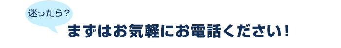 迷ったら？まずはお気軽にお電話ください！