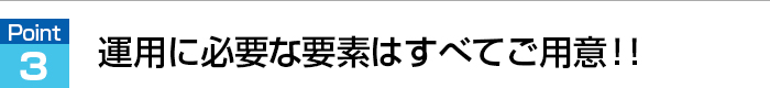 運用に必要な要素はすべてご用意！！