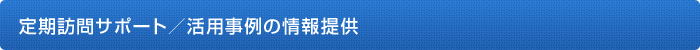 定期訪問サポート／活用事例の情報提供