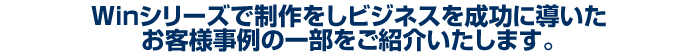 Winシリーズで制作をしビジネスを成功に導いたお客様事例の一部をご紹介いたします。